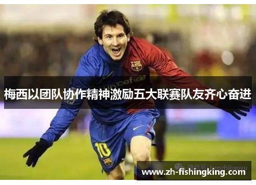 梅西以团队协作精神激励五大联赛队友齐心奋进