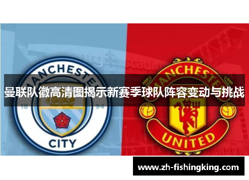 曼联队徽高清图揭示新赛季球队阵容变动与挑战